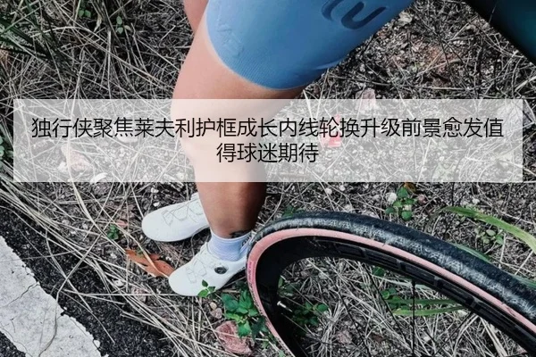 独行侠聚焦莱夫利护框成长内线轮换升级前景愈发值得球迷期待 - kaiyun