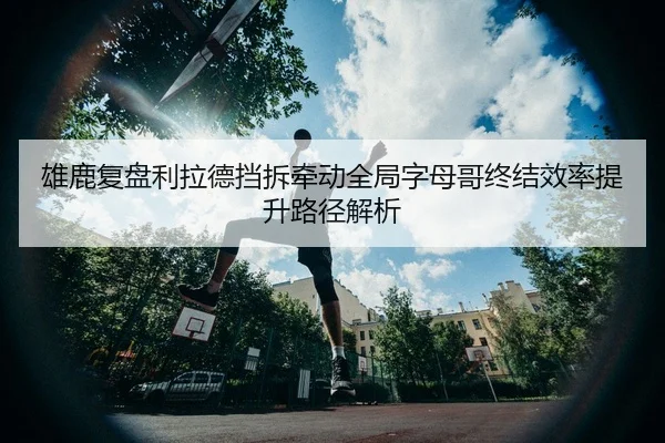 雄鹿复盘利拉德挡拆牵动全局字母哥终结效率提升路径解析（kaiyun）