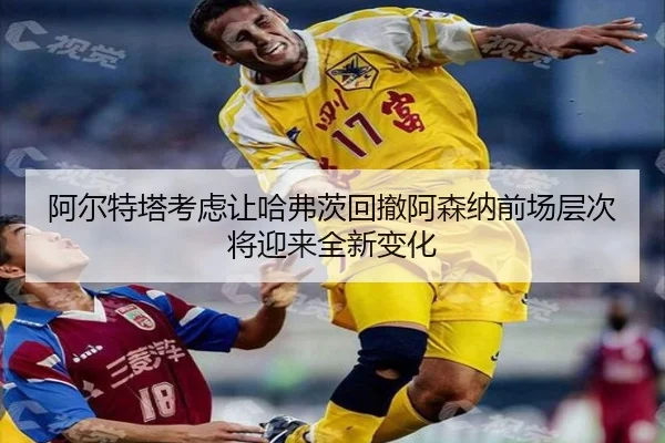 阿尔特塔考虑让哈弗茨回撤阿森纳前场层次将迎来全新变化（kaiyun）