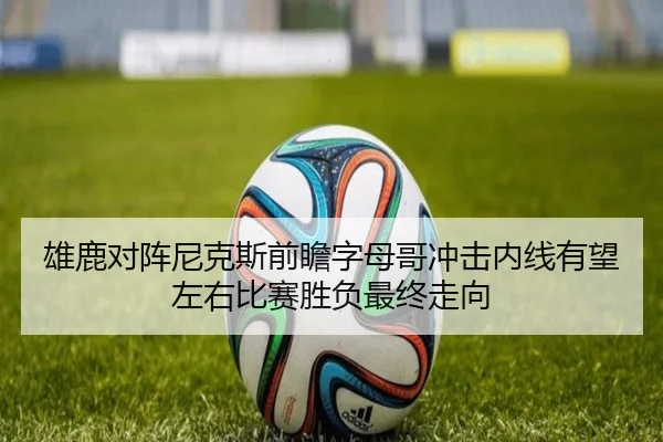 雄鹿对阵尼克斯前瞻字母哥冲击内线有望左右比赛胜负最终走向